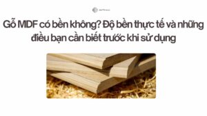 Gỗ MDF có bền không Độ bền thực tế và những điều bạn cần biết trước khi sử dụng